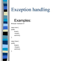 Exception handling
Examples:
#include <iostream.h>
class Inner {
public:
Inner();
~Inner();
void fun();
};
class Outer {
public:
Outer();
~Outer();
void fun();
};
 