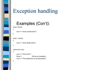 Exception handling
Examples (Con’t):
Inner::Inner()
{
cout << "Inner constructorn";
}
Inner::~Inner()
{
cout << "Inner destructorn";
}
void Inner::fun()
{
cout << "Inner funn";
throw 1; //throw an exception
cout << "This statement is not executedn";
}
 