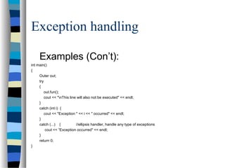 Exception handling
Examples (Con’t):
int main()
{
Outer out;
try
{
out.fun();
cout << "nThis line will also not be executed" << endl;
}
catch (int i) {
cout << "Exception " << i << " occurred" << endl;
}
catch (...) { //ellipsis handler, handle any type of exceptions
cout << ”Exception occurred" << endl;
}
return 0;
}
 