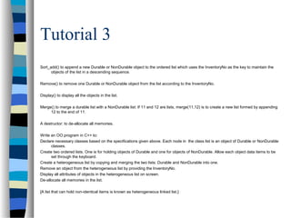 Tutorial 3
Sort_add() to append a new Durable or NonDurable object to the ordered list which uses the InventoryNo as the key to maintain the
objects of the list in a descending sequence.
Remove() to remove one Durable or NonDurable object from the list according to the InventoryNo.
Display() to display all the objects in the list.
Merge() to merge a durable list with a NonDurable list: If 11 and 12 are lists, merge(11,12) is to create a new list formed by appending
12 to the end of 11.
A destructor: to de-allocate all memories.
Write an OO program in C++ to:
Declare necessary classes based on the specifications given above. Each node in the class list is an object of Durable or NonDurable
classes.
Create two ordered lists. One is for holding objects of Durable and one for objects of NonDurable. Allow each object data items to be
set through the keyboard.
Create a heterogeneous list by copying and merging the two lists: Durable and NonDurable into one.
Remove an object from the heterogeneous list by providing the InventoryNo.
Display all attributes of objects in the heterogeneous list on screen.
De-allocate all memories in the list.
[A list that can hold non-identical items is known as heterogeneous linked list.]
 
