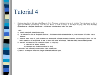 Tutorial 4
1. Create a new abstract data type called Dynamic Array. This class contains an array as its attribute. The array should be able to
“grow” and “shrinks” automatically when the user choose to insert or remove an item from the array. This class should be
implemented as a template class so that it can be used to hold an array of any data types.
Tasks:
A) Declare a template class DynamicArray.
B) The class should have an array as its attribute. It should also contain a data member m_nSize indicating the current size of
the array.
C) The array needs not to be sorted. However, the class should have the capability of inserting and removing any items from the
array. The size of the array should be able to “grow” and “shrink” accordingly. Take care of any possible memory leaks.
D) The class should also include a member function for computing :
(I) The sum of all items in the array
(II)The largest and smallest number in the array
E) Provide a user interface (console-based) to test out the class.
F) Test out the template class using integer and float as the array types.
 