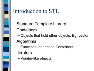 Introduction to STL
Standard Template Library
Containers
– Objects that hold other objects. Eg. vector
Algorithms
– Functions that act on Containers.
Iterators
– Pointer-like objects.
 