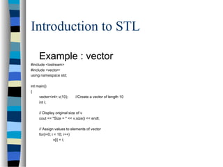 Introduction to STL
Example : vector
#include <iostream>
#include <vector>
using namespace std;
int main()
{
vector<int> v(10); //Create a vector of length 10
int i;
// Display original size of v
cout << "Size = " << v.size() << endl;
// Assign values to elements of vector
for(i=0; i < 10; i++)
v[i] = i;
 