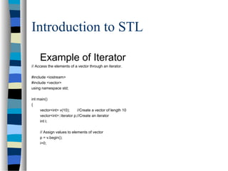 Introduction to STL
Example of Iterator
// Access the elements of a vector through an iterator.
#include <iostream>
#include <vector>
using namespace std;
int main()
{
vector<int> v(10); //Create a vector of length 10
vector<int>::iterator p;//Create an iterator
int i;
// Assign values to elements of vector
p = v.begin();
i=0;
 