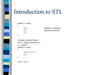 Introduction to STL
while(p != v.end())
{
*p = i; //assign i to v through p
p++; //advance the iterator
i++;
}
// Display contents of vector
cout << "Original Contents :n";
p = v.begin();
while(p != v.end())
{
cout << *p << " ";
p++;
}
cout << "nn";
 
