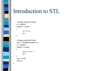 Introduction to STL
// change contents of vector
p = v.begin();
while(p != v.end())
{
*p = *p * 2;
p++;
}
// Display contents of vector
cout << "Modified Contents :n";
p = v.begin();
while(p != v.end())
{
cout << *p << " ";
p++;
}
cout << endl;
return 0;
}
 