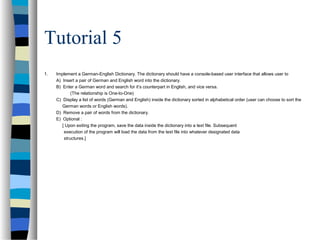 Tutorial 5
1. Implement a German-English Dictionary. The dictionary should have a console-based user interface that allows user to
A) Insert a pair of German and English word into the dictionary.
B) Enter a German word and search for it’s counterpart in English, and vice versa.
(The relationship is One-to-One)
C) Display a list of words (German and English) inside the dictionary sorted in alphabetical order (user can choose to sort the
German words or English words).
D) Remove a pair of words from the dictionary.
E) Optional :
[ Upon exiting the program, save the data inside the dictionary into a text file. Subsequent
execution of the program will load the data from the text file into whatever designated data
structures.]
 