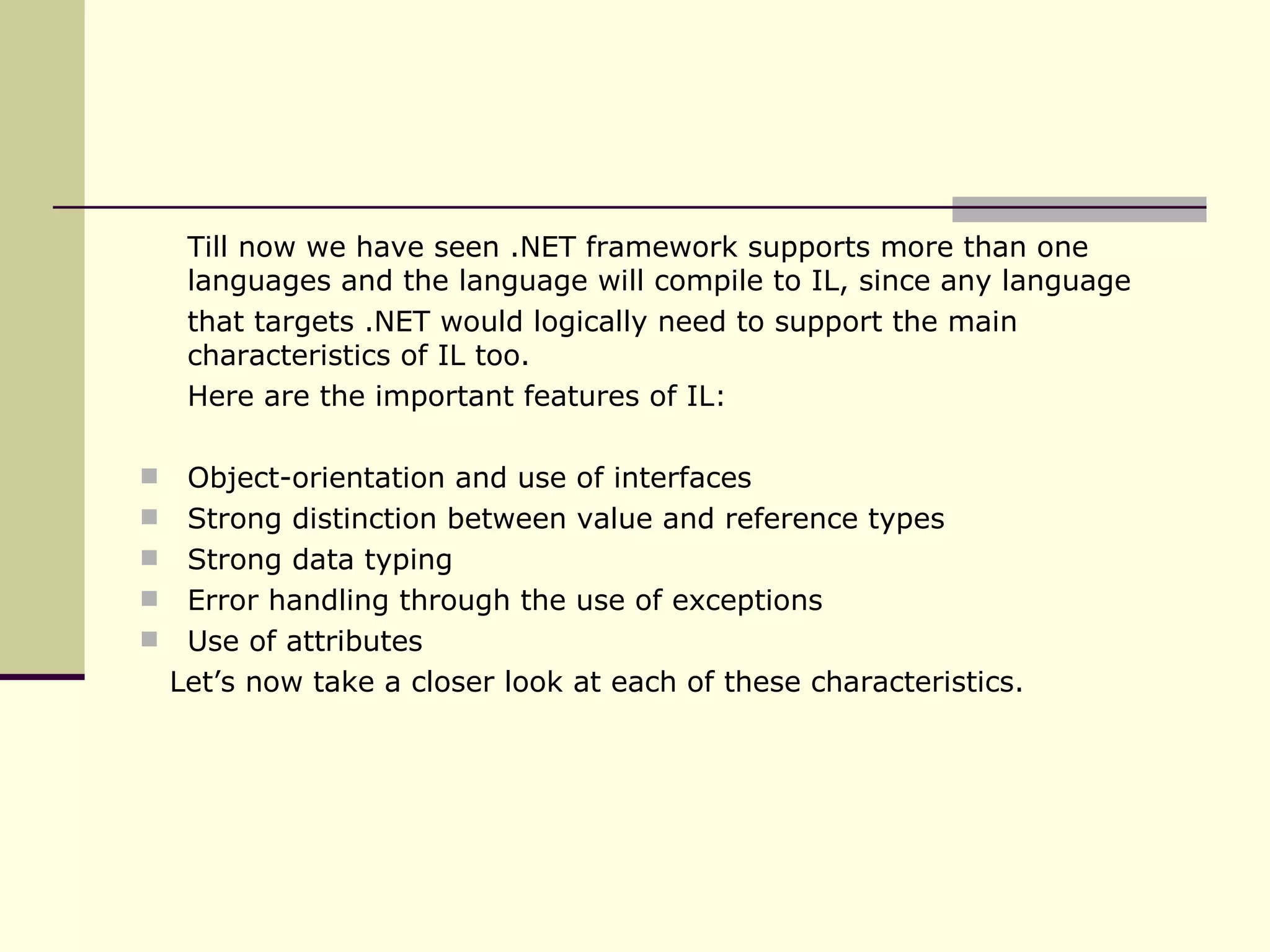 Till now we have seen .NET framework supports more than one languages and the language will compile to IL, since any language that targets .NET would logically need to support the main characteristics of IL too.  Here are the important features of IL: Object-orientation and use of interfaces Strong distinction between value and reference types Strong data typing Error handling through the use of exceptions Use of attributes Let’s now take a closer look at each of these characteristics. 