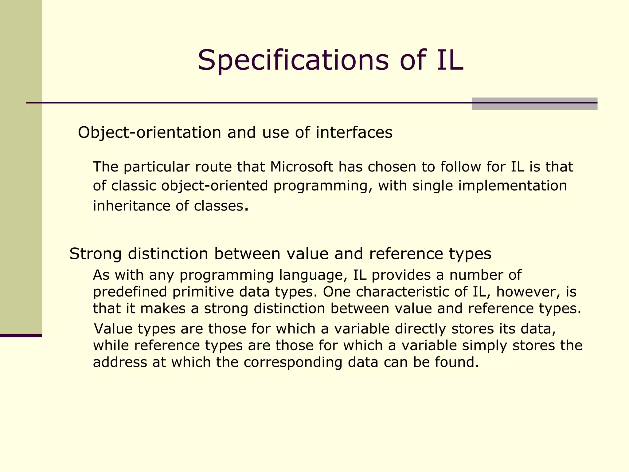 Object-orientation and use of interfaces The particular route that Microsoft has chosen to follow for IL is that of classic object-oriented programming, with single implementation inheritance of classes . Strong distinction between value and reference types As with any programming language, IL provides a number of predefined primitive data types. One characteristic of IL, however, is that it makes a strong distinction between value and reference types. Value types are those for which a variable directly stores its data, while reference types are those for which a variable simply stores the address at which the corresponding data can be found. Specifications of IL 