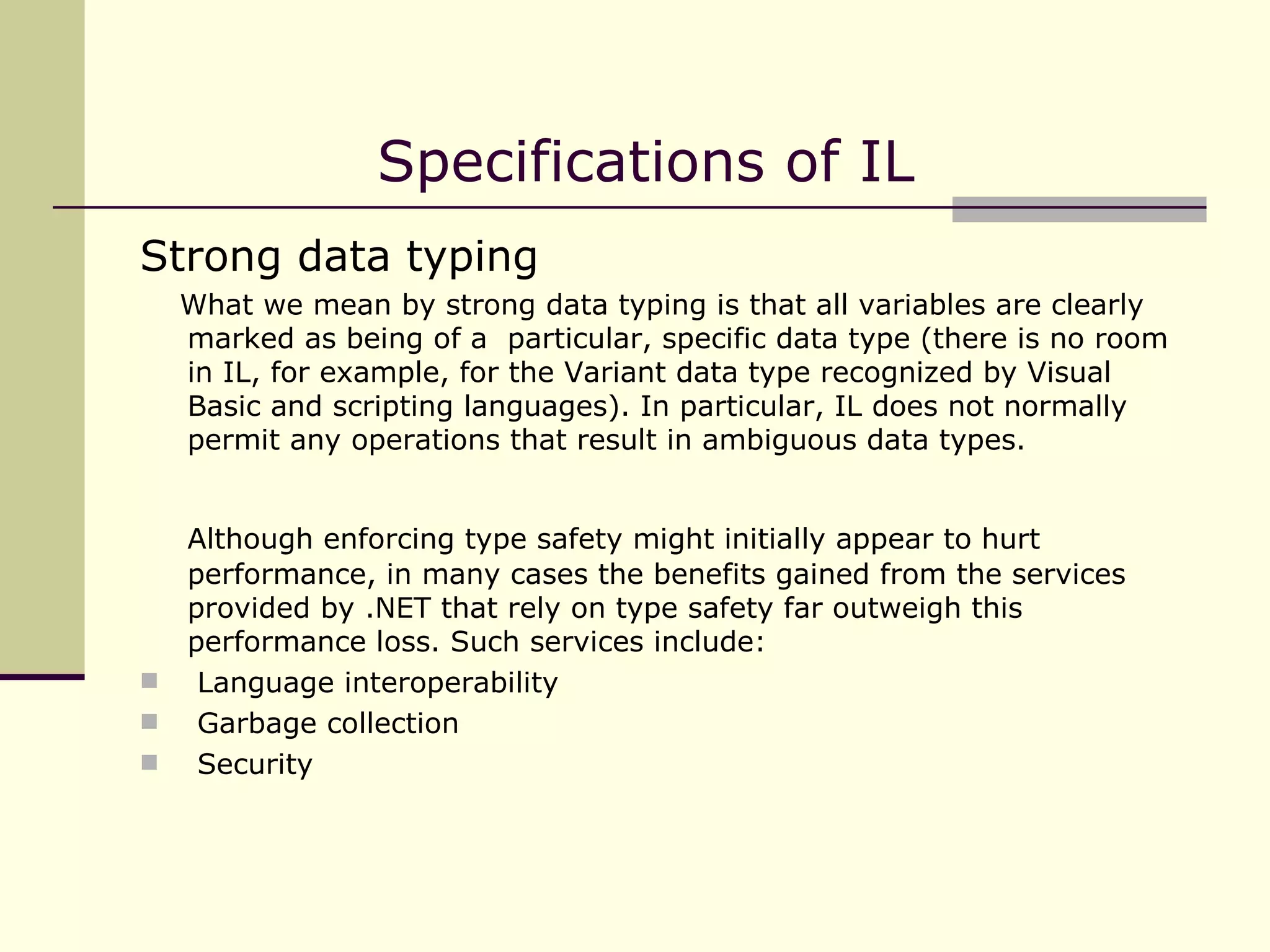 Strong data typing What we mean by strong data typing is that all variables are clearly marked as being of a  particular, specific data type (there is no room in IL, for example, for the Variant data type recognized by Visual Basic and scripting languages). In particular, IL does not normally permit any operations that result in ambiguous data types. Although enforcing type safety might initially appear to hurt performance, in many cases the benefits gained from the services provided by .NET that rely on type safety far outweigh this performance loss. Such services include: Language interoperability Garbage collection Security Specifications of IL 