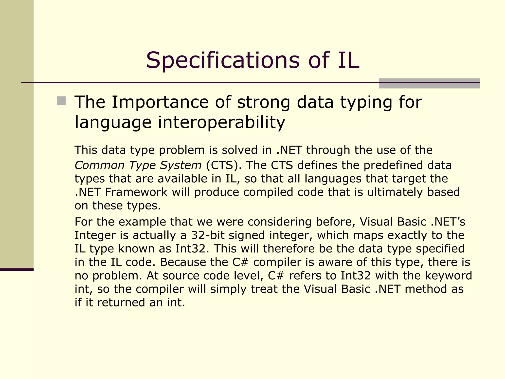 The Importance of strong data typing for language interoperability This data type problem is solved in .NET through the use of the  Common Type System  (CTS). The CTS defines the predefined data types that are available in IL, so that all languages that target the .NET Framework will produce compiled code that is ultimately based on these types. For the example that we were considering before, Visual Basic .NET’s Integer is actually a 32-bit signed integer, which maps exactly to the IL type known as Int32. This will therefore be the data type specified in the IL code. Because the C# compiler is aware of this type, there is no problem. At source code level, C# refers to Int32 with the keyword int, so the compiler will simply treat the Visual Basic .NET method as if it returned an int. Specifications of IL 