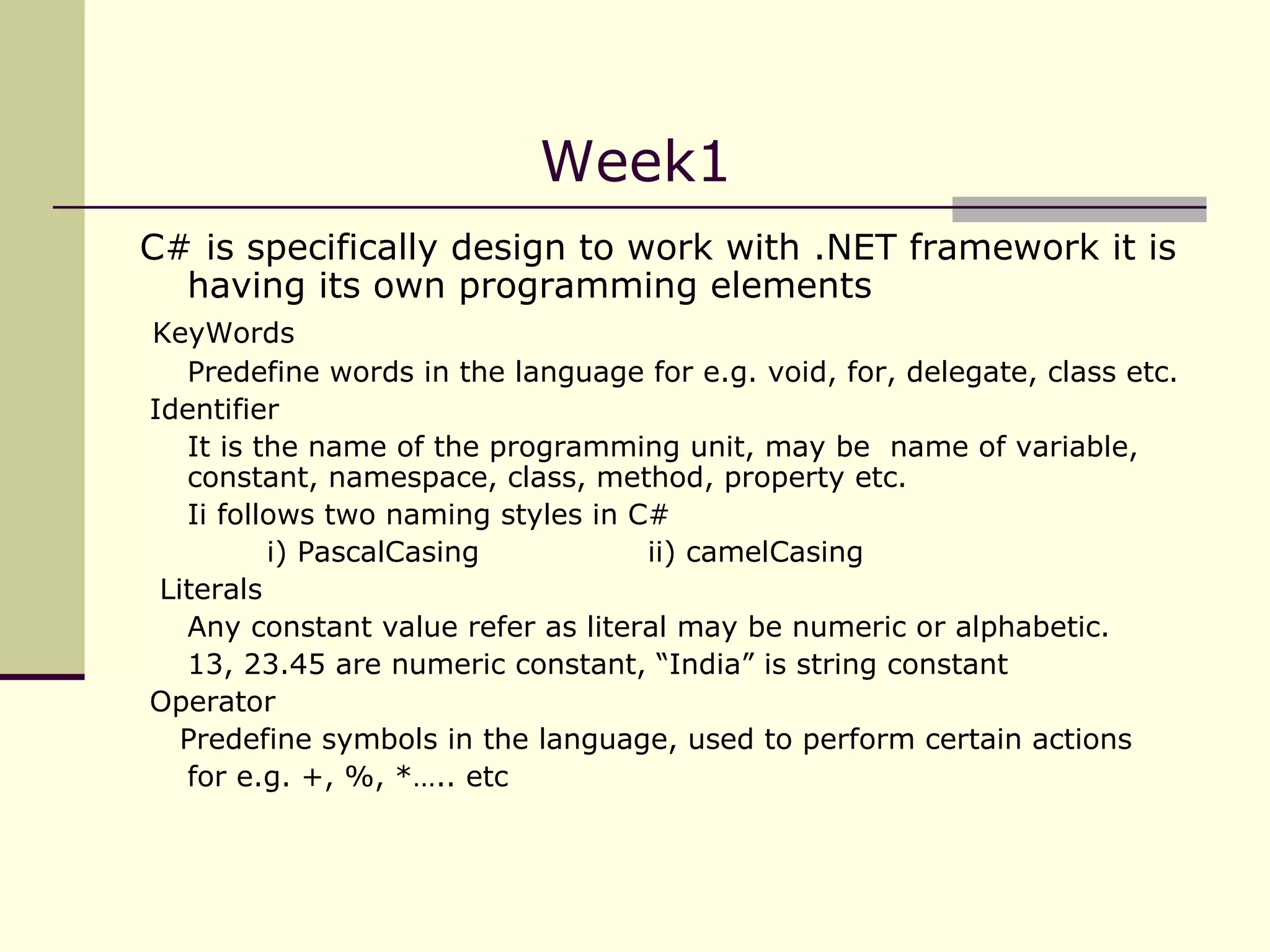 C# is specifically design to work with .NET framework it is having its own programming elements KeyWords Predefine words in the language for e.g. void, for, delegate, class etc.  Identifier It is the name of the programming unit, may be  name of variable, constant, namespace, class, method, property etc. Ii follows two naming styles in C# i) PascalCasing ii) camelCasing Literals Any constant value refer as literal may be numeric or alphabetic. 13, 23.45 are numeric constant, “India” is string constant Operator Predefine symbols in the language, used to perform certain actions for e.g. +, %, *….. etc Week1  