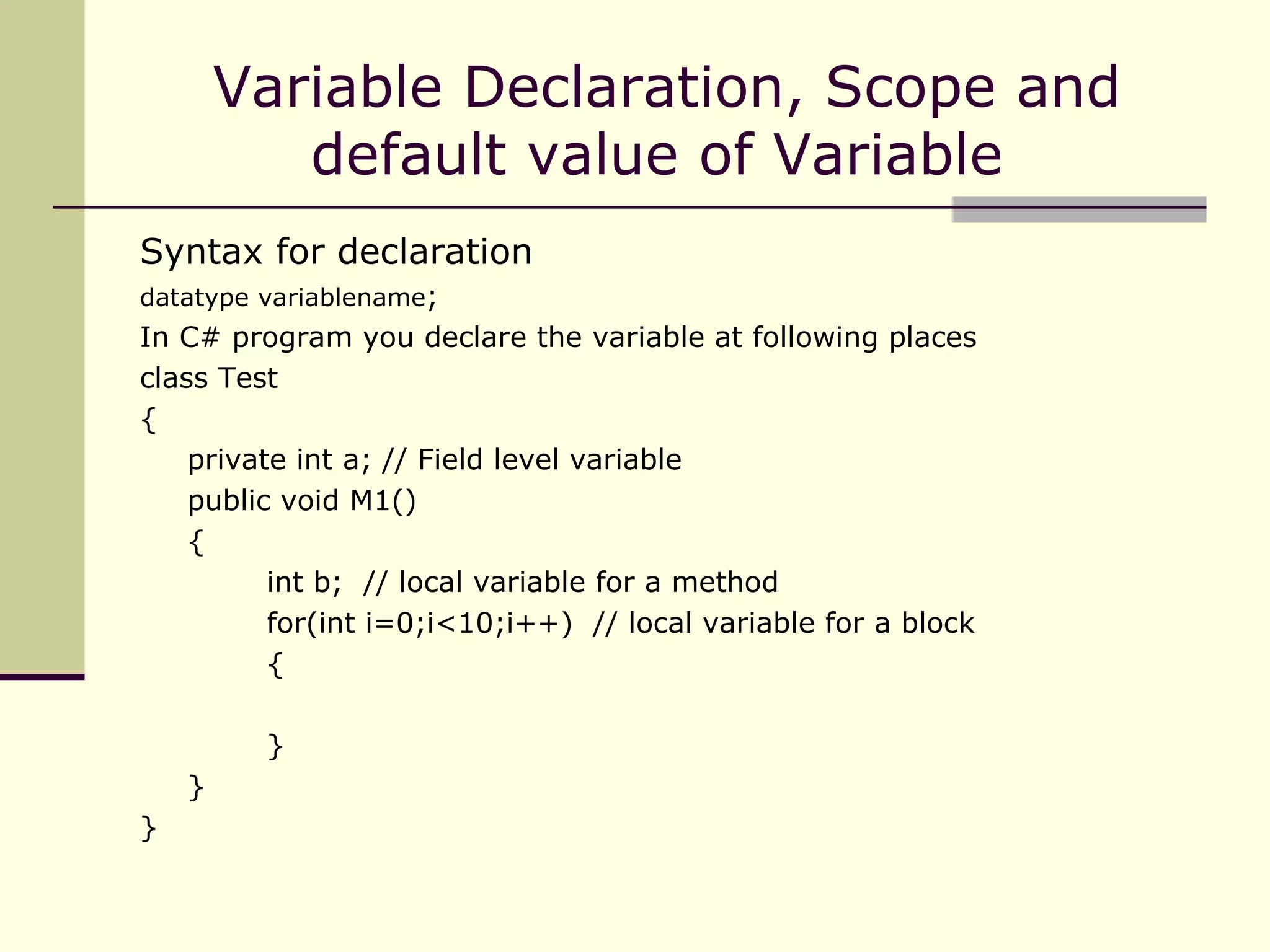 Syntax for declaration datatype variablename ; In C# program you declare the variable at following places class Test { private int a; // Field level variable public void M1() { int b;  // local variable for a method for(int i=0;i<10;i++)  // local variable for a block { } } } Variable Declaration, Scope and default value of Variable  