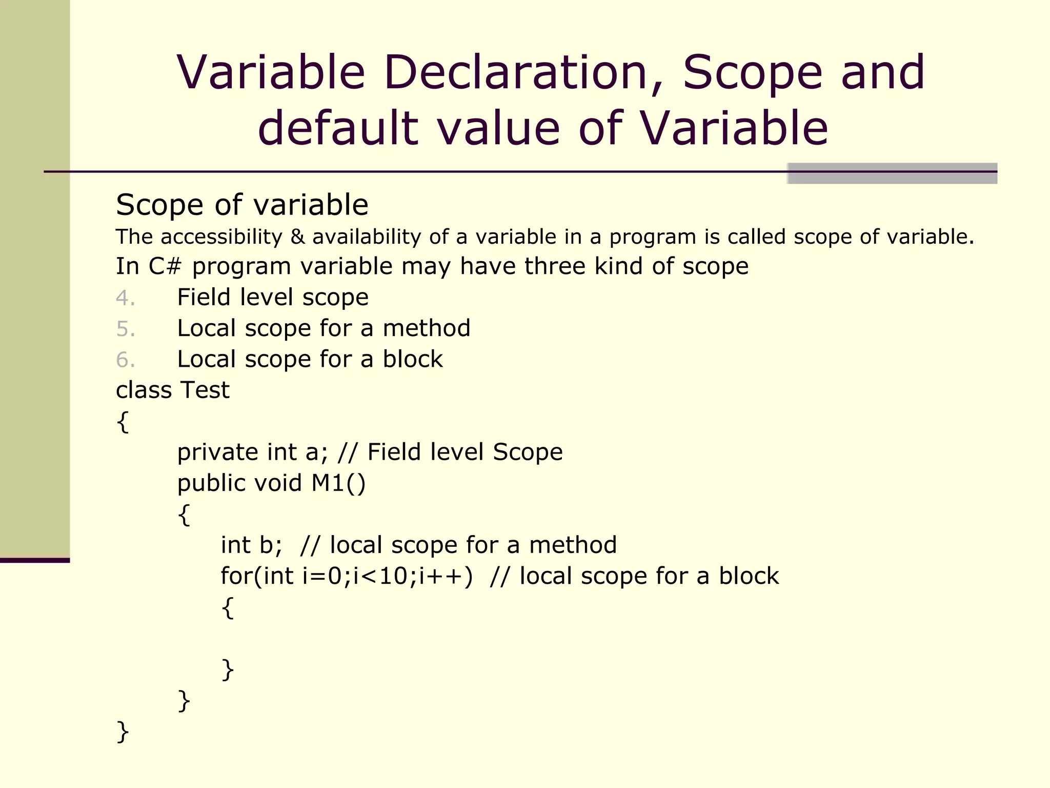 Scope of variable The accessibility & availability of a variable in a program is called scope of variable. In C# program variable may have three kind of scope Field level scope Local scope for a method Local scope for a block  class Test { private int a; // Field level Scope public void M1() { int b;  // local scope for a method for(int i=0;i<10;i++)  // local scope for a block { } } } Variable Declaration, Scope and default value of Variable  