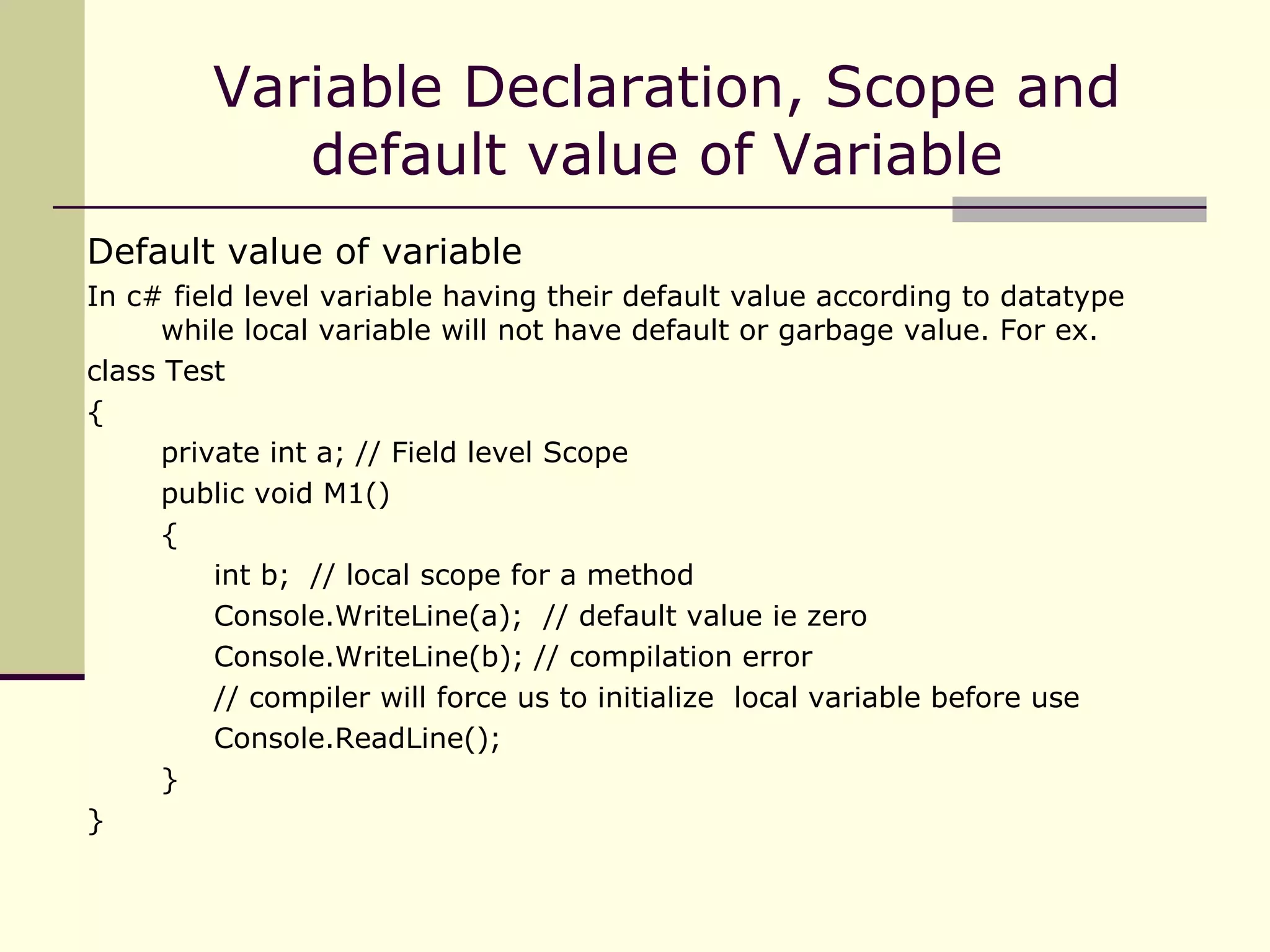 Default value of variable In c# field level variable having their default value according to datatype  while local variable will not have default or garbage value. For ex. class Test { private int a; // Field level Scope public void M1() { int b;  // local scope for a method Console.WriteLine(a);  // default value ie zero Console.WriteLine(b); // compilation error // compiler will force us to initialize  local variable before use  Console.ReadLine(); } } Variable Declaration, Scope and default value of Variable  