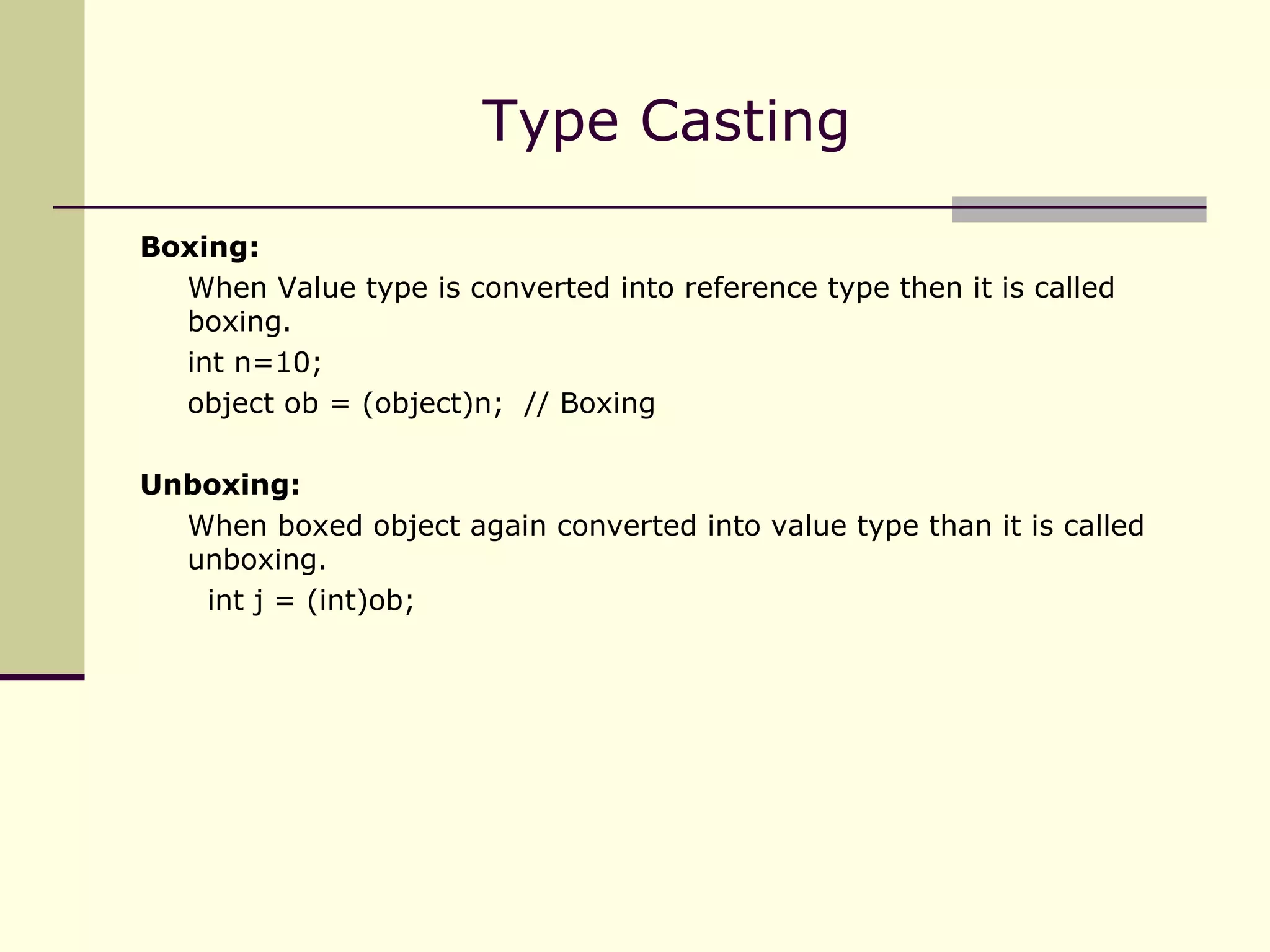 Type Casting Boxing: When Value type is converted into reference type then it is called boxing. int n=10; object ob = (object)n;  // Boxing Unboxing: When boxed object again converted into value type than it is called unboxing.   int j = (int)ob; 