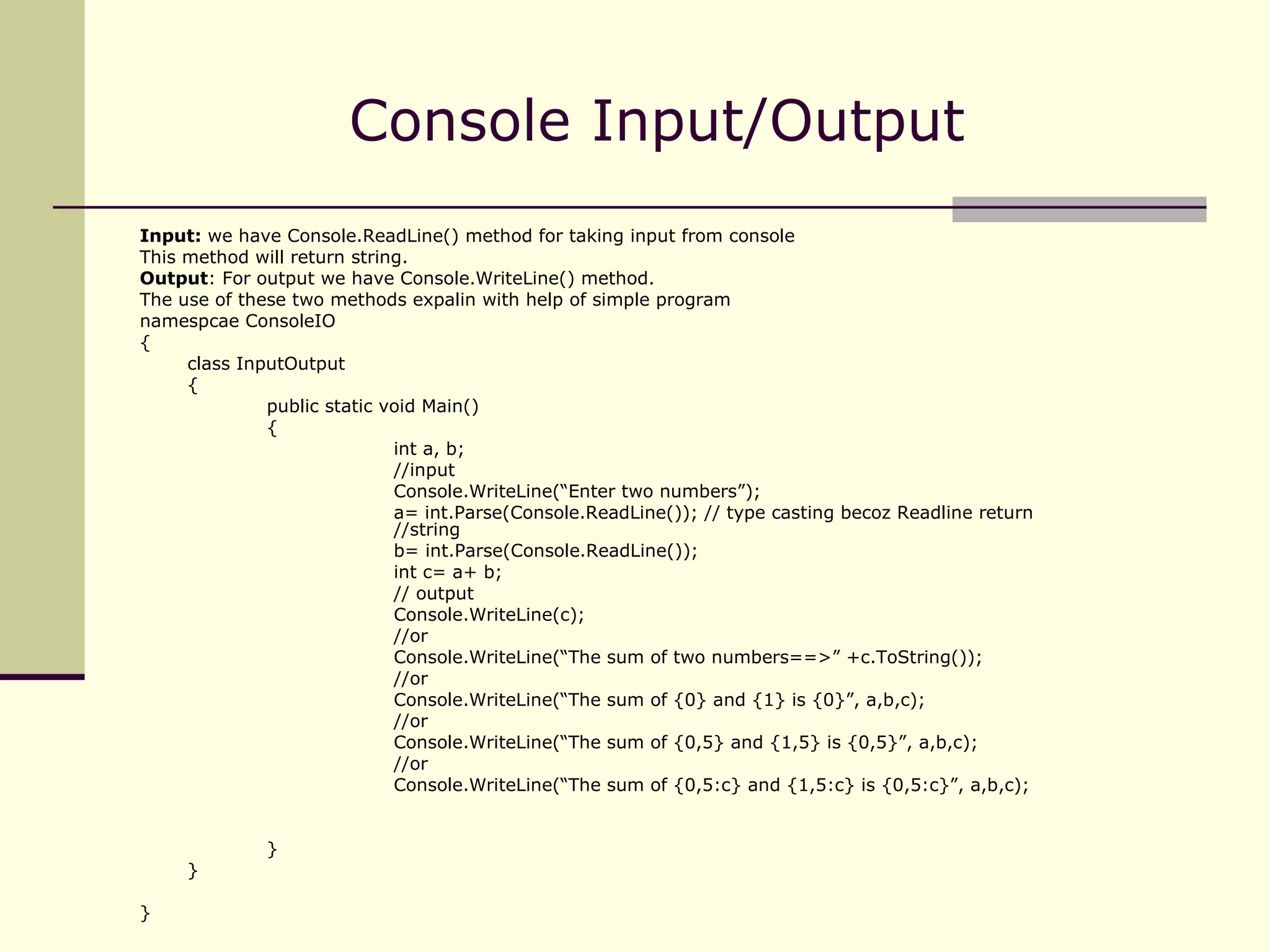 Console Input/Output  Input:  we have Console.ReadLine() method for taking input from console This method will return string. Output : For output we have Console.WriteLine() method. The use of these two methods expalin with help of simple program namespcae ConsoleIO { class InputOutput { public static void Main() { int a, b; //input Console.WriteLine(“Enter two numbers”); a= int.Parse(Console.ReadLine()); // type casting becoz Readline return  //string b= int.Parse(Console.ReadLine()); int c= a+ b; // output Console.WriteLine(c);  //or Console.WriteLine(“The sum of two numbers==>” +c.ToString()); //or Console.WriteLine(“The sum of {0} and {1} is {0}”, a,b,c); //or Console.WriteLine(“The sum of {0,5} and {1,5} is {0,5}”, a,b,c); //or Console.WriteLine(“The sum of {0,5:c} and {1,5:c} is {0,5:c}”, a,b,c); } } } 