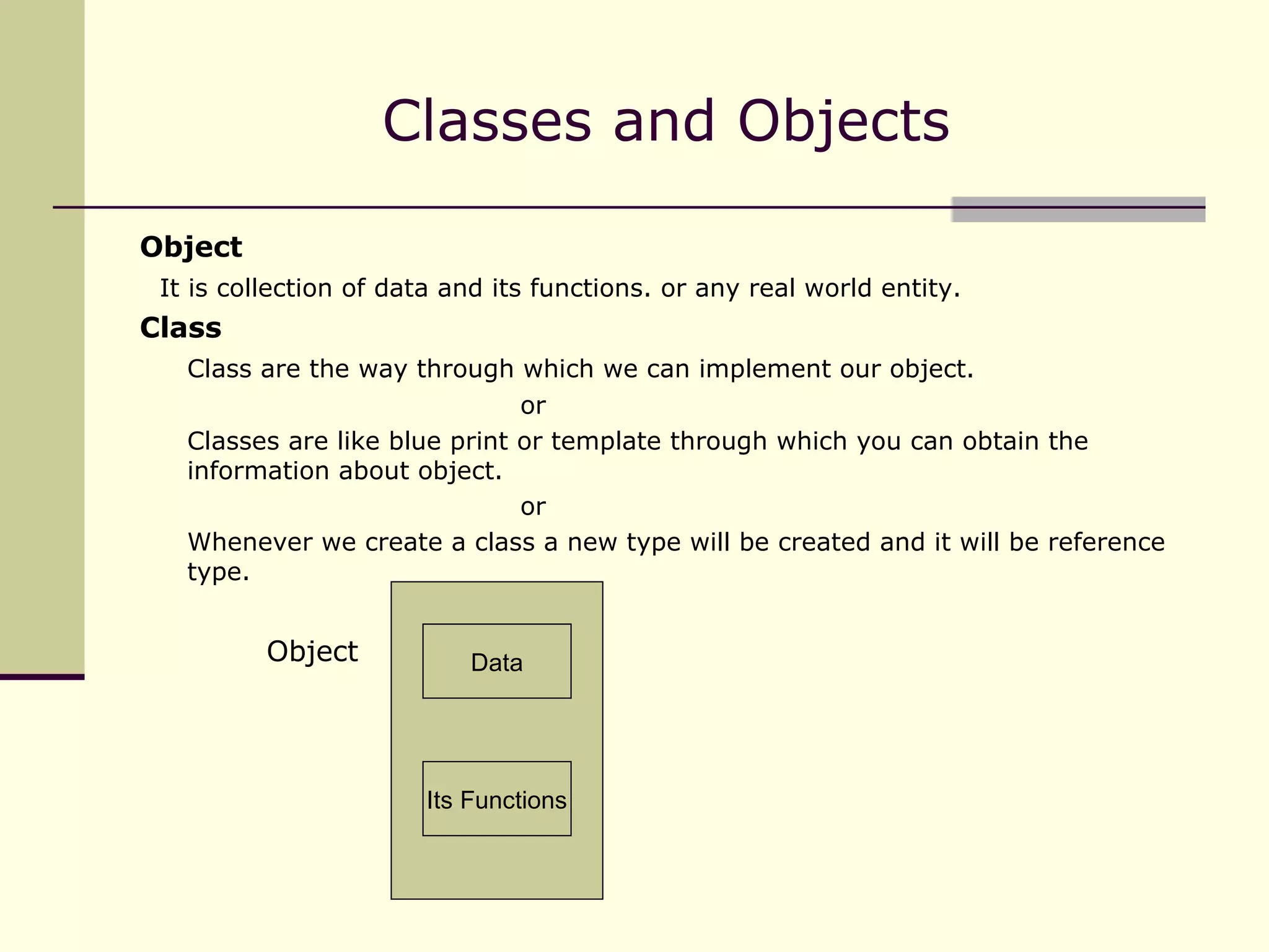 Classes and Objects Object It is collection of data and its functions. or any real world entity. Class Class are the way through which we can implement our object. or Classes are like blue print or template through which you can obtain the information about object. or Whenever we create a class a new type will be created and it will be reference type.   Object Data Its Functions 