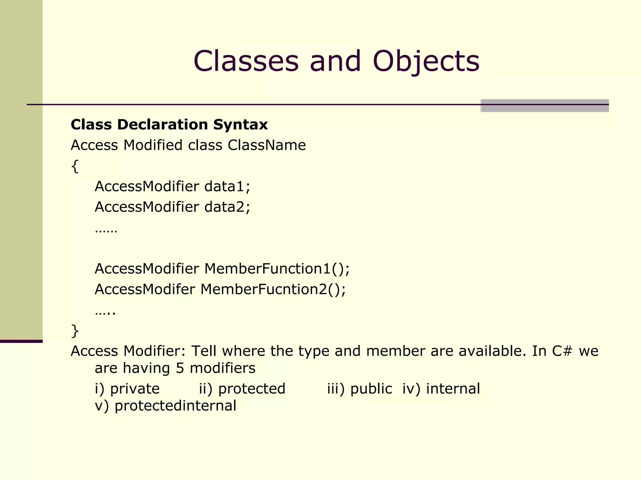 Classes and Objects Class Declaration Syntax Access Modified class ClassName { AccessModifier data1;  AccessModifier data2; …… AccessModifier MemberFunction1(); AccessModifer MemberFucntion2(); … .. } Access Modifier: Tell where the type and member are available. In C# we are having 5 modifiers i) private  ii) protected  iii) public  iv) internal   v) protectedinternal  