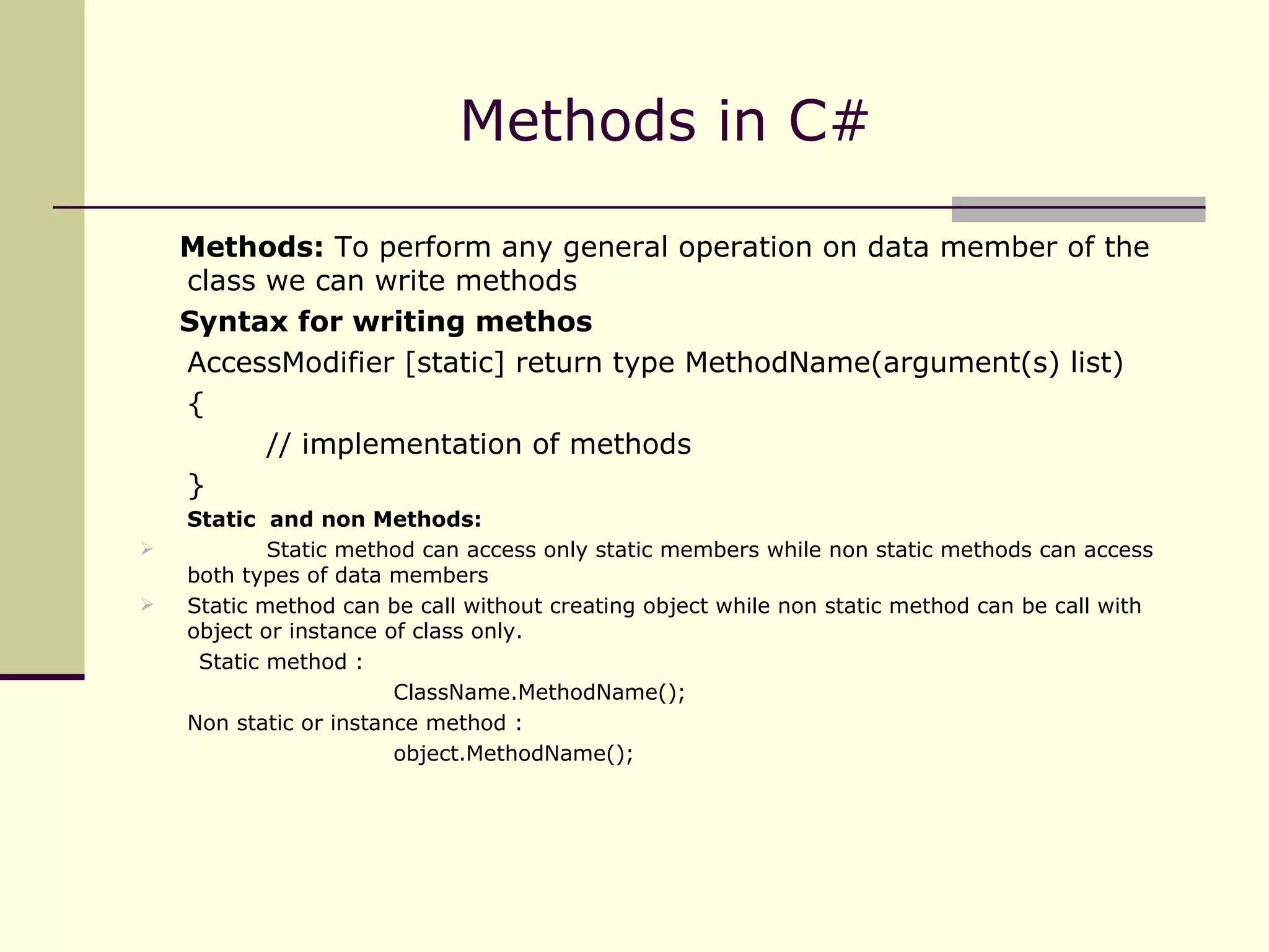 Methods in C# Methods:  To perform any general operation on data member of the class we can write methods Syntax for writing methos AccessModifier [static] return type MethodName(argument(s) list) { // implementation of methods } Static  and non Methods: Static method can access only static members while non static methods can access both types of data members Static method can be call without creating object while non static method can be call with object or instance of class only. Static method : ClassName.MethodName(); Non static or instance method : object.MethodName(); 