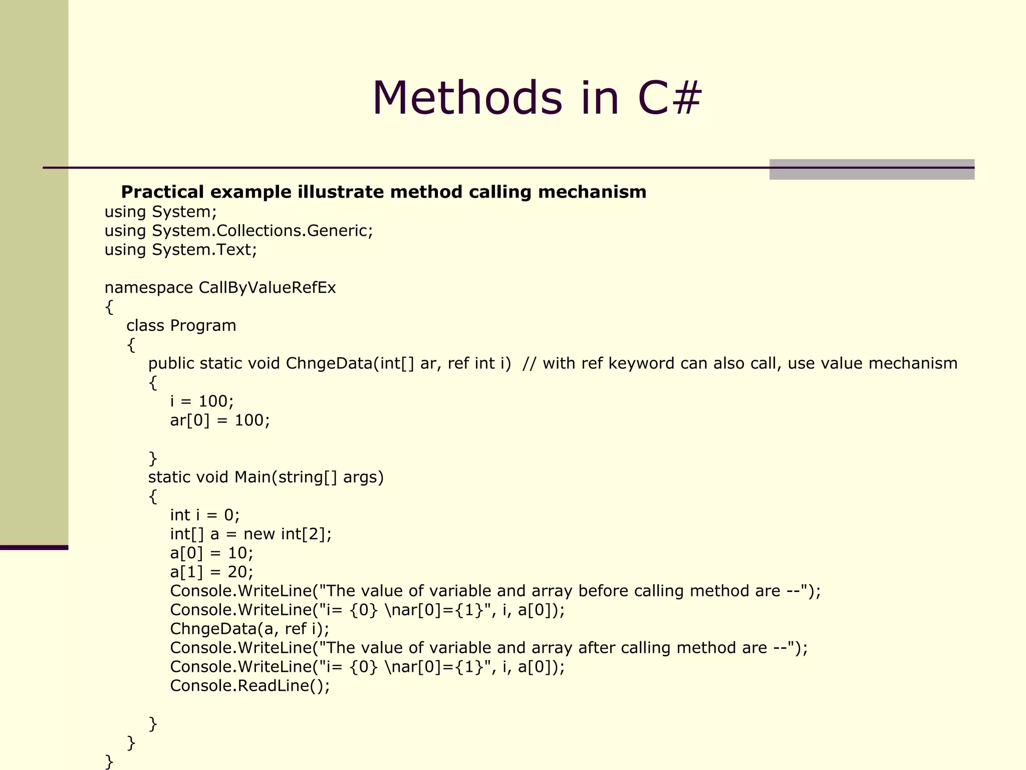 Methods in C# Practical example illustrate method calling mechanism using System; using System.Collections.Generic; using System.Text; namespace CallByValueRefEx { class Program { public static void ChngeData(int[] ar, ref int i)  // with ref keyword can also call, use value mechanism { i = 100; ar[0] = 100; } static void Main(string[] args) { int i = 0; int[] a = new int[2]; a[0] = 10; a[1] = 20; Console.WriteLine("The value of variable and array before calling method are --"); Console.WriteLine("i= {0} \nar[0]={1}", i, a[0]); ChngeData(a, ref i); Console.WriteLine("The value of variable and array after calling method are --"); Console.WriteLine("i= {0} \nar[0]={1}", i, a[0]); Console.ReadLine(); } } } 