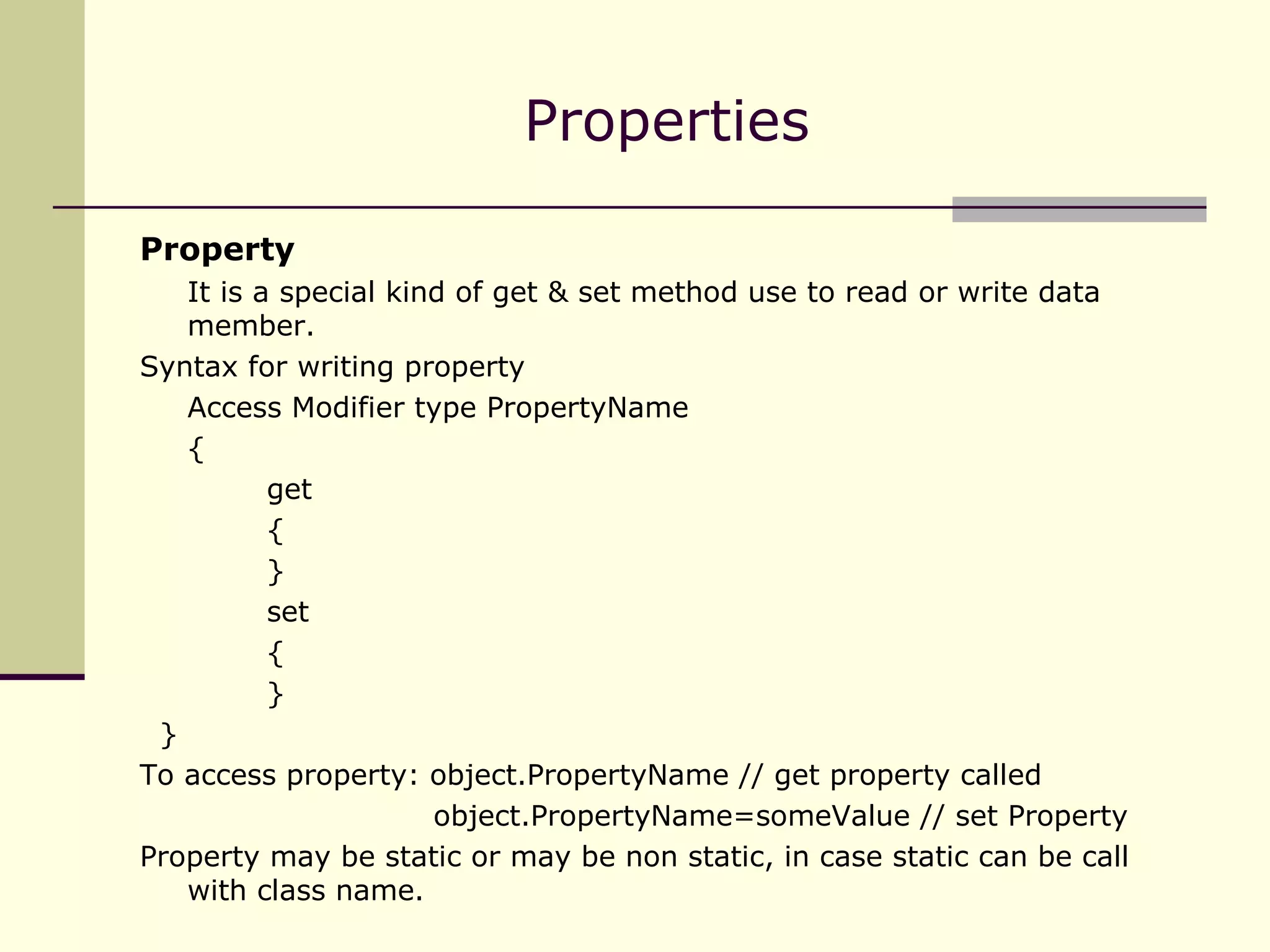 Property It is a special kind of get & set method use to read or write data member. Syntax for writing property Access Modifier type PropertyName { get { } set { } } To access property: object.PropertyName // get property called   object.PropertyName=someValue // set Property Property may be static or may be non static, in case static can be call with class name. Properties 