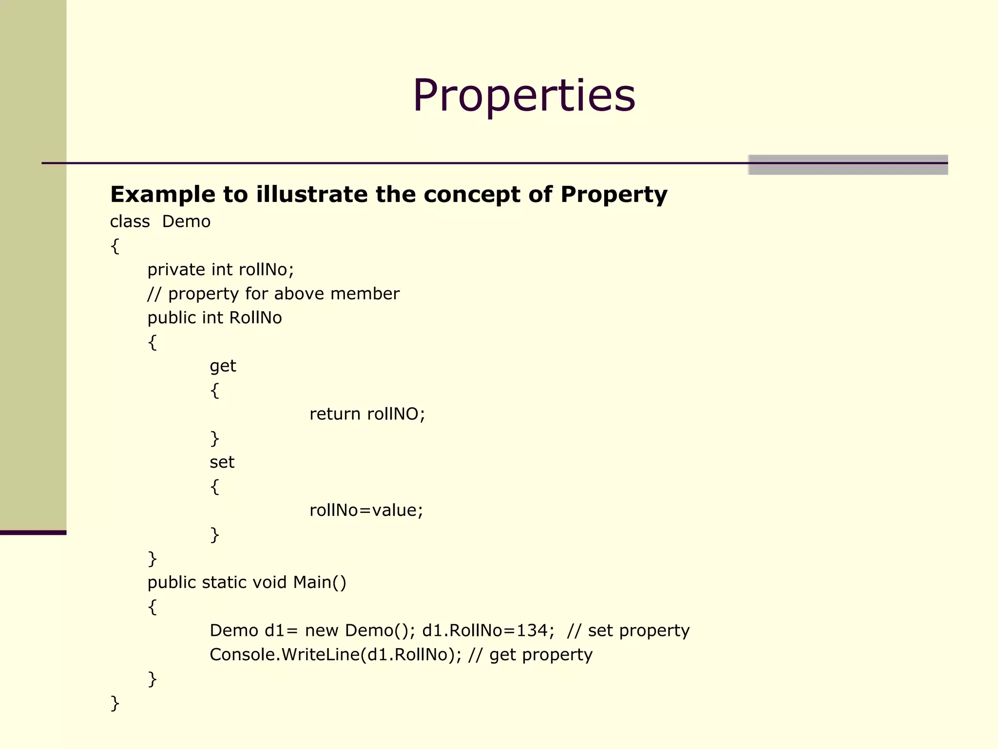 Example to illustrate the concept of Property class  Demo { private int rollNo; // property for above member public int RollNo { get { return rollNO; } set { rollNo=value; } } public static void Main() { Demo d1= new Demo(); d1.RollNo=134;  // set property Console.WriteLine(d1.RollNo); // get property } } Properties 