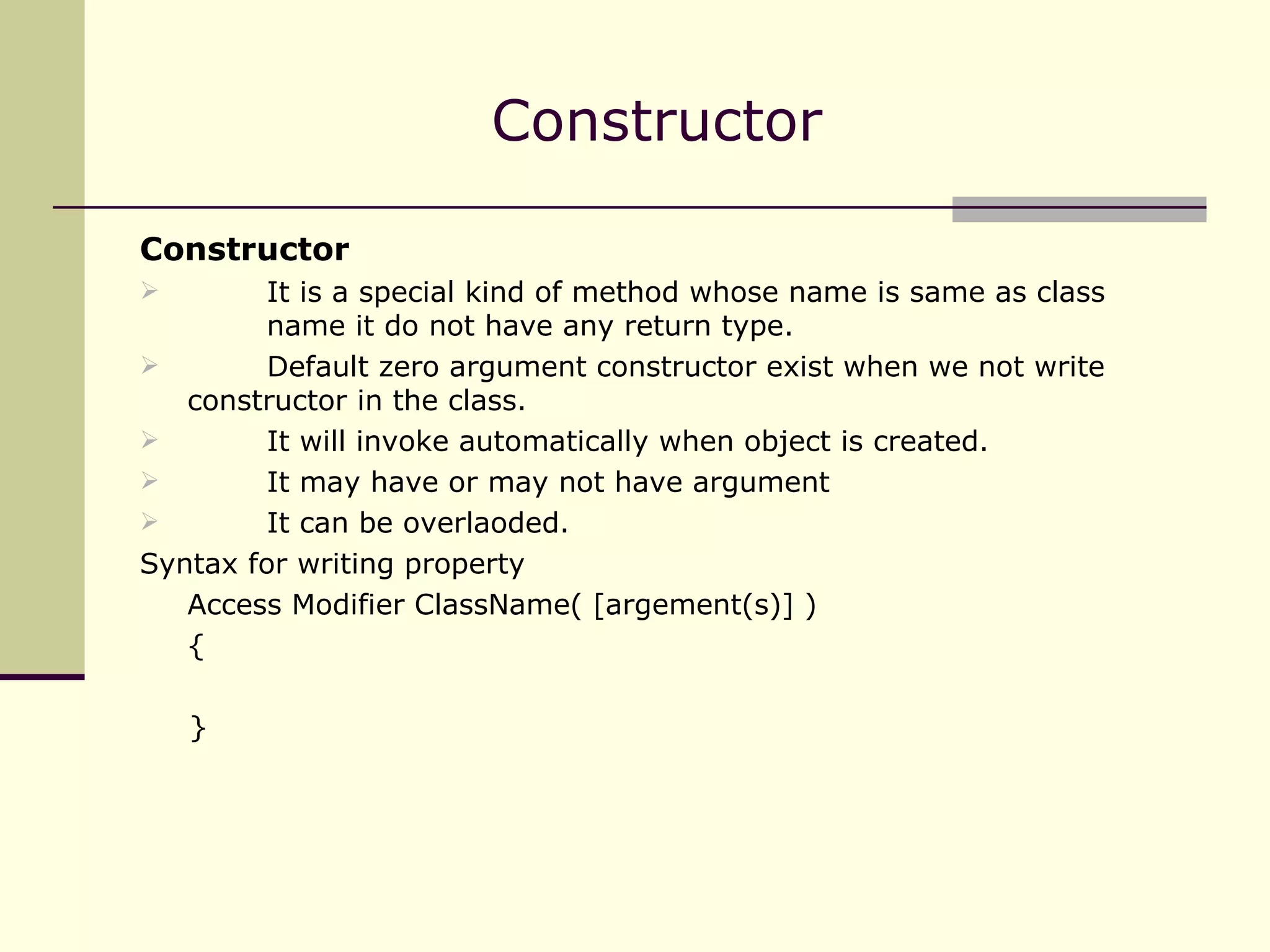 Constructor It is a special kind of method whose name is same as class  name it do not have any return type. Default zero argument constructor exist when we not write  constructor in the class. It will invoke automatically when object is created. It may have or may not have argument It can be overlaoded. Syntax for writing property Access Modifier ClassName( [argement(s)] ) { } Constructor  