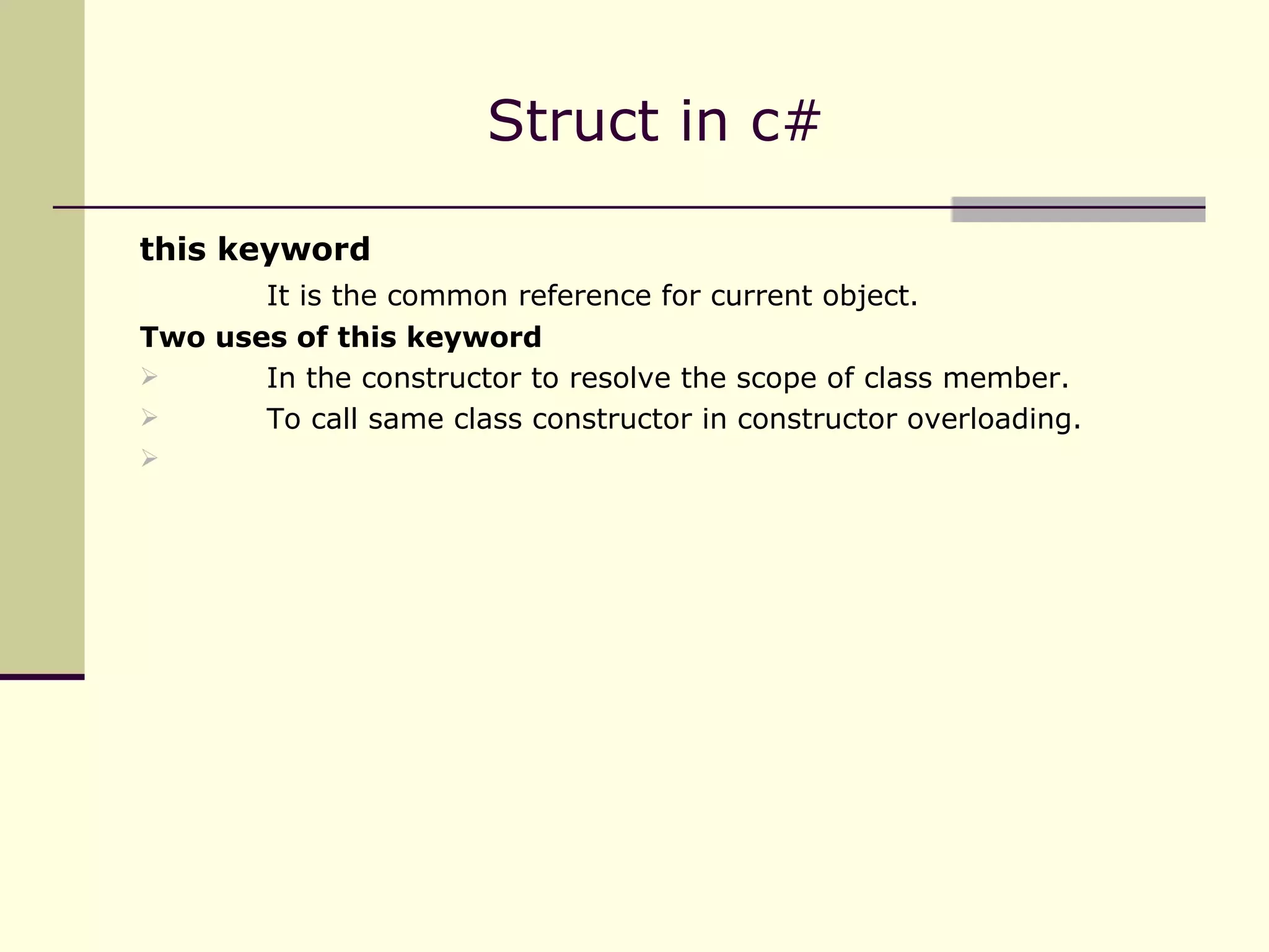 this keyword It is the common reference for current object. Two uses of this keyword In the constructor to resolve the scope of class member. To call same class constructor in constructor overloading. Struct in c#  