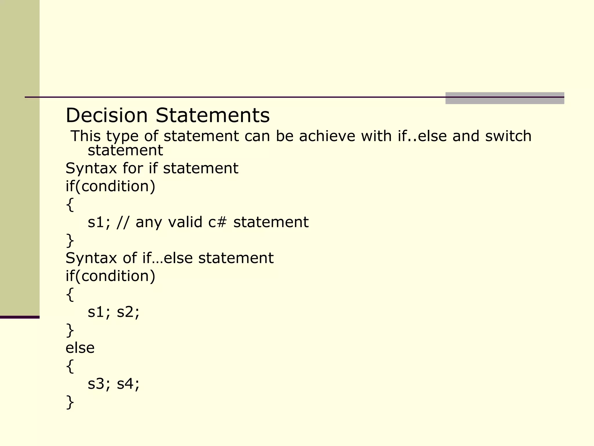 Decision Statements This type of statement can be achieve with if..else and switch statement Syntax for if statement if(condition) { s1; // any valid c# statement }  Syntax of if…else statement if(condition) { s1; s2; } else { s3; s4; } 