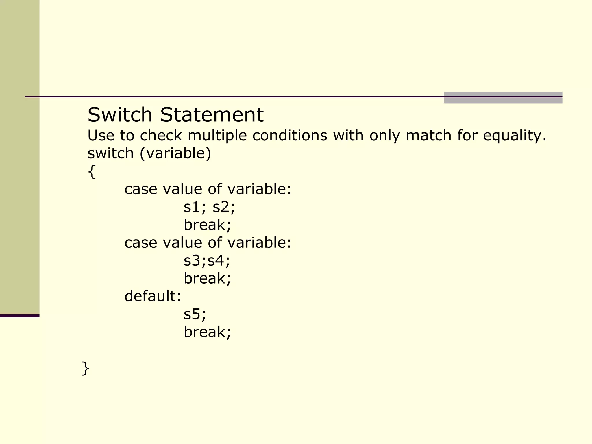 Switch Statement Use to check multiple conditions with only match for equality. switch (variable) { case value of variable: s1; s2; break; case value of variable: s3;s4; break; default: s5; break; } 
