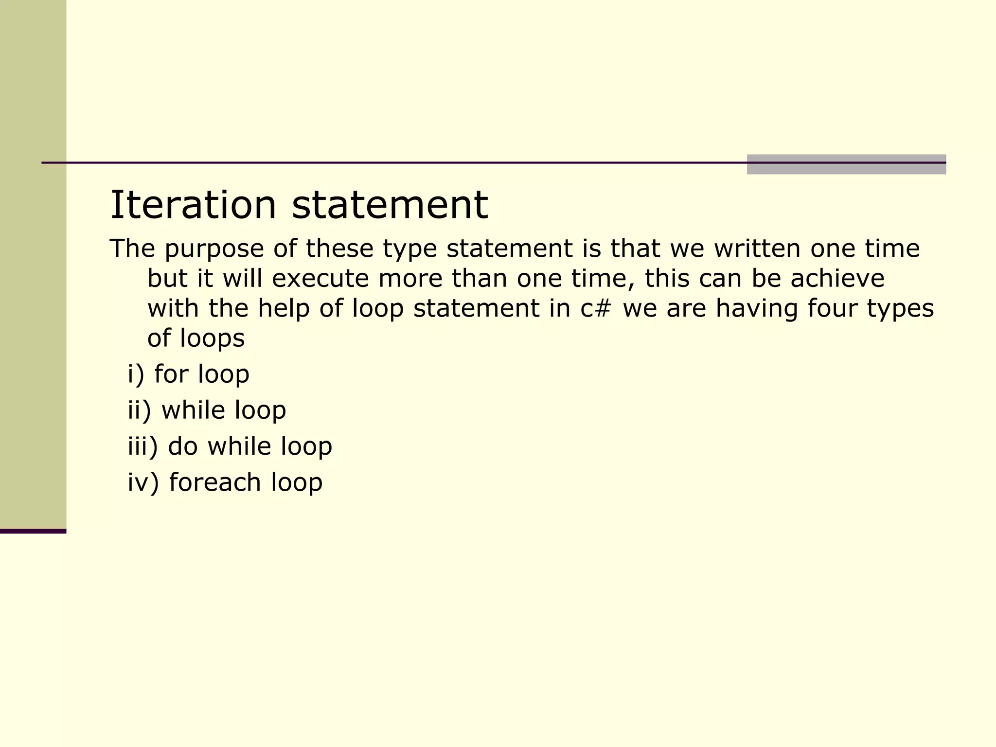 Iteration statement The purpose of these type statement is that we written one time but it will execute more than one time, this can be achieve with the help of loop statement in c# we are having four types of loops i) for loop ii) while loop iii) do while loop iv) foreach loop 