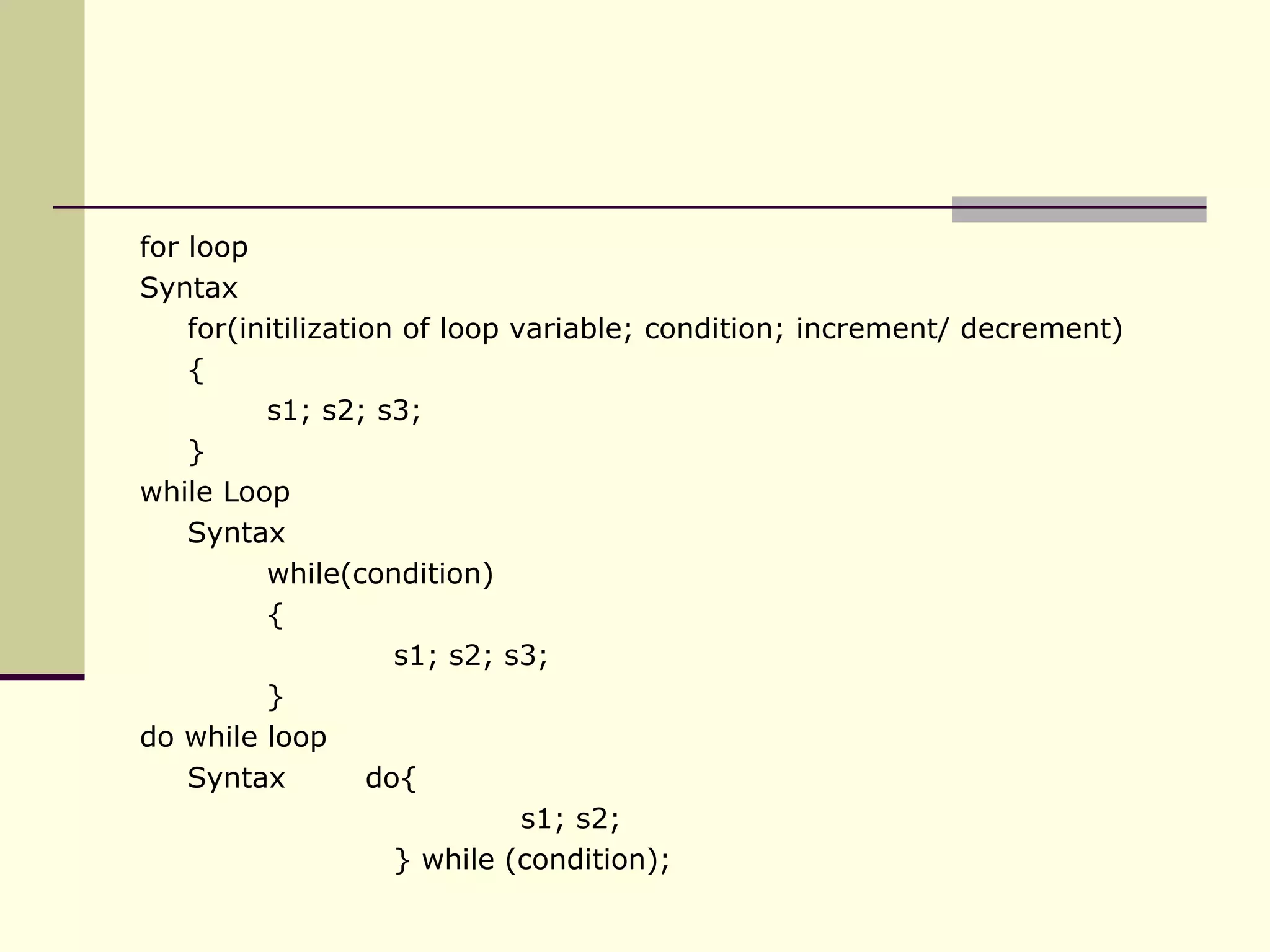 for loop Syntax for(initilization of loop variable; condition; increment/ decrement) { s1; s2; s3; } while Loop Syntax while(condition) { s1; s2; s3; } do while loop Syntax  do{ s1; s2; } while (condition); 