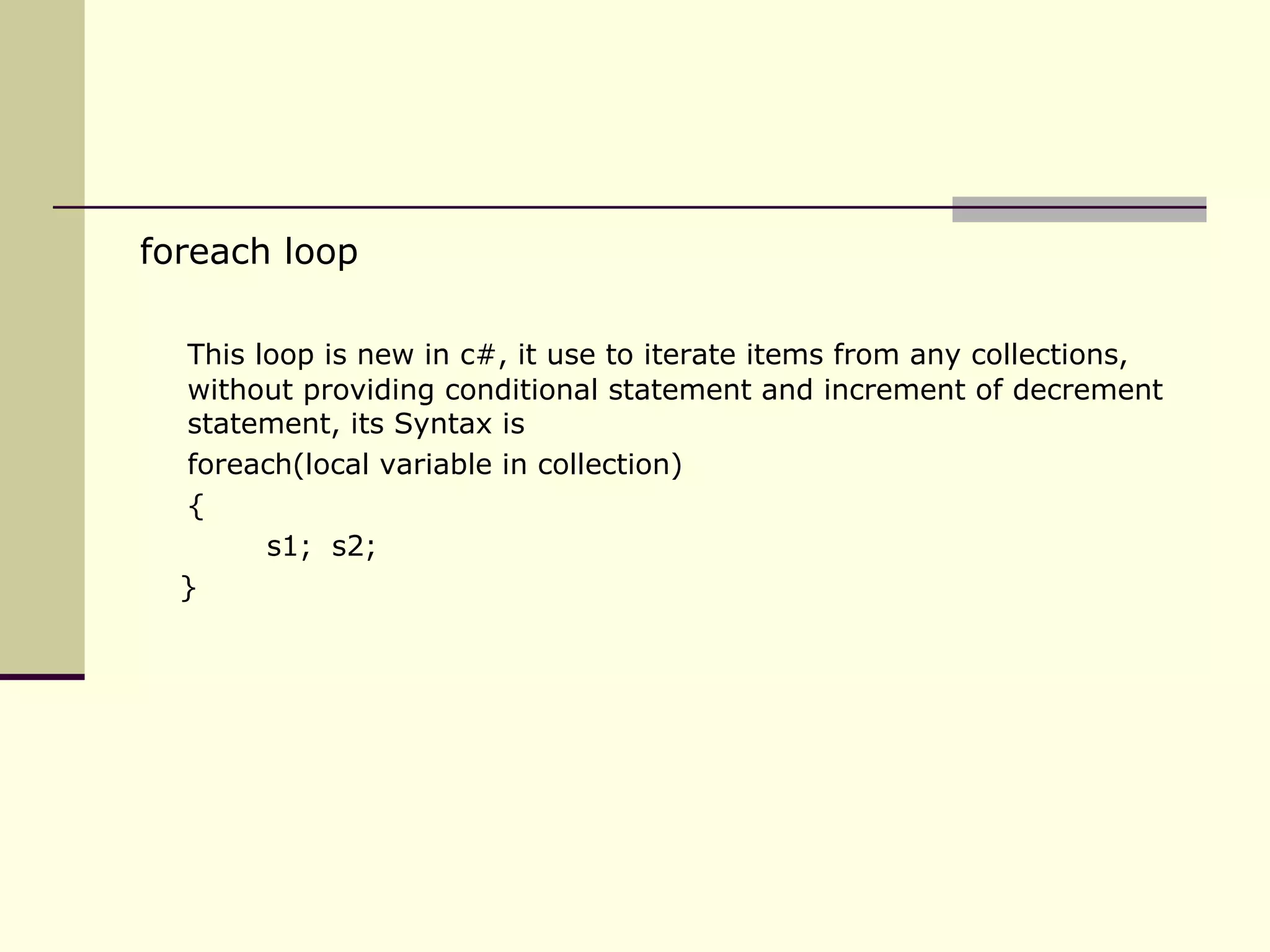 foreach loop  This loop is new in c#, it use to iterate items from any collections, without providing conditional statement and increment of decrement statement, its Syntax is foreach(local variable in collection) { s1;  s2;  } 
