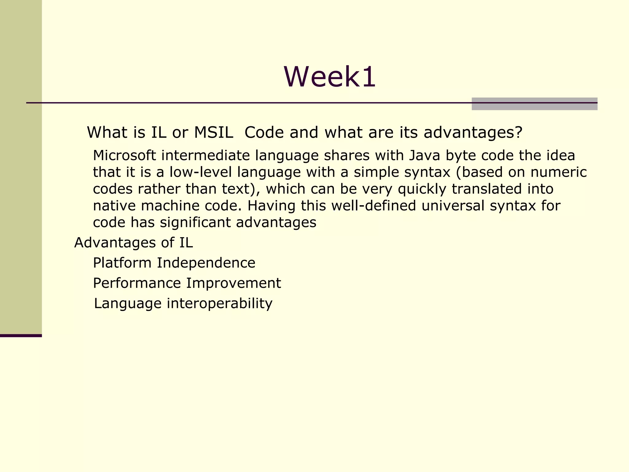 Week1 What is IL or MSIL  Code and what are its advantages? Microsoft intermediate language shares with Java byte code the idea that it is a low-level language with a simple syntax (based on numeric codes rather than text), which can be very quickly translated into native machine code. Having this well-defined universal syntax for code has significant advantages Advantages of IL Platform Independence Performance Improvement  Language interoperability 