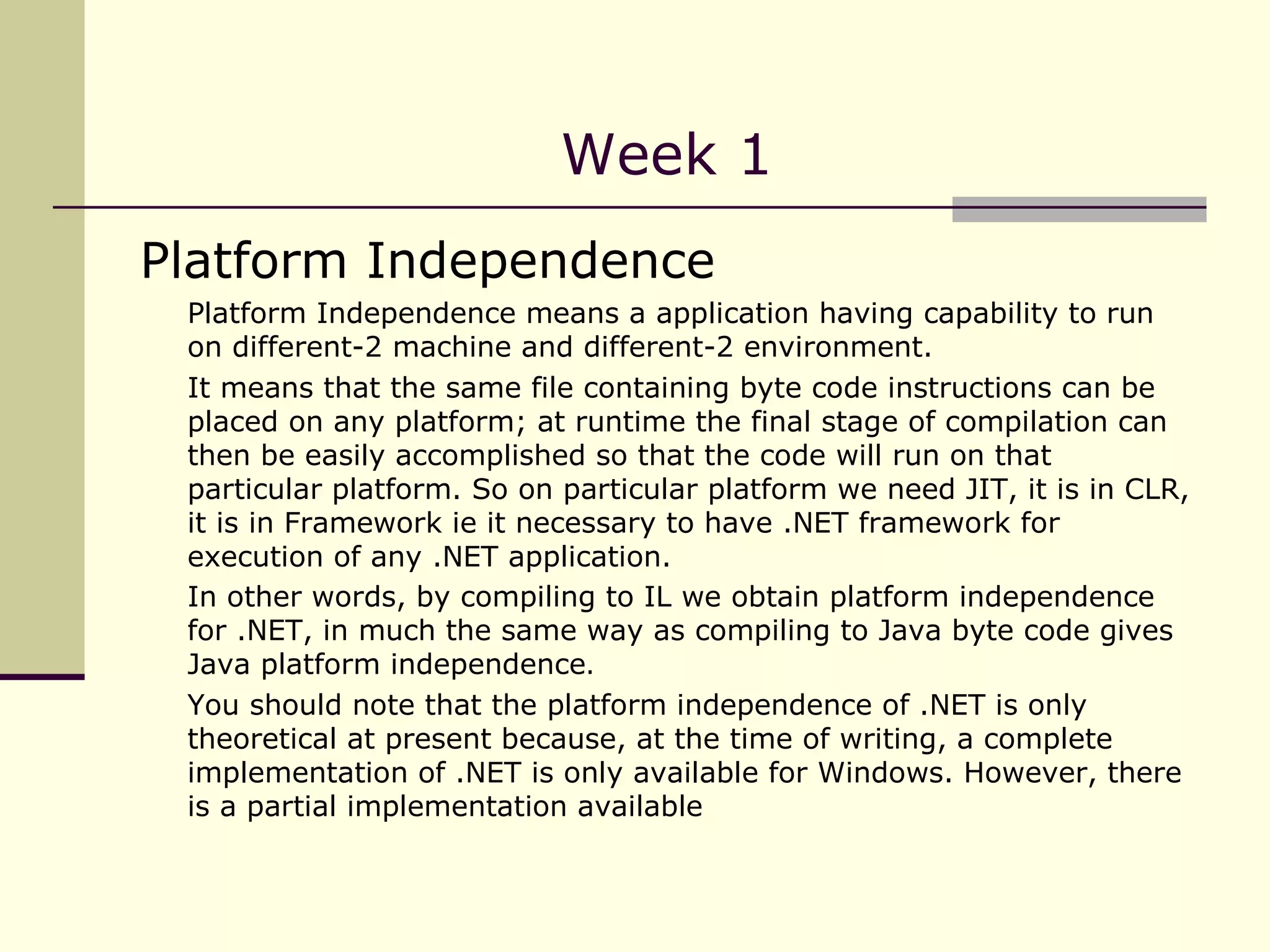 Week 1 Platform Independence  Platform Independence means a application having capability to run on different-2 machine and different-2 environment.  It means that the same file containing byte code instructions can be placed on any platform; at runtime the final stage of compilation can then be easily accomplished so that the code will run on that particular platform. So on particular platform we need JIT, it is in CLR, it is in Framework ie it necessary to have .NET framework for execution of any .NET application. In other words, by compiling to IL we obtain platform independence for .NET, in much the same way as compiling to Java byte code gives Java platform independence .  You should note that the platform independence of .NET is only theoretical at present because, at the time of writing, a complete implementation of .NET is only available for Windows. However, there is a partial implementation available   