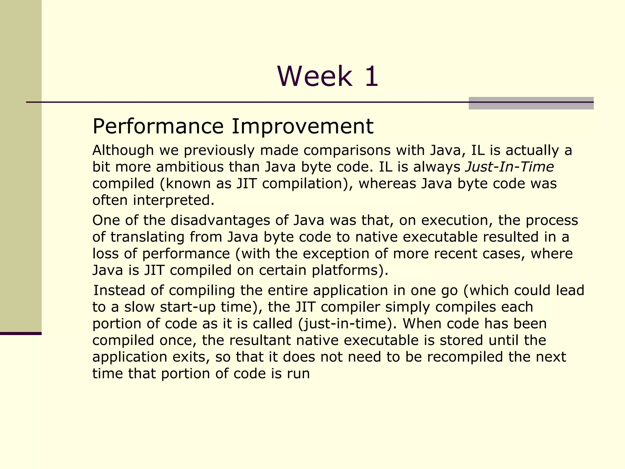 Week 1 Performance Improvement  Although we previously made comparisons with Java, IL is actually a bit more ambitious than Java byte code. IL is always  Just-In-Time  compiled (known as JIT compilation), whereas Java byte code was often interpreted.  One of the disadvantages of Java was that, on execution, the process of translating from Java byte code to native executable resulted in a loss of performance (with the exception of more recent cases, where Java is JIT compiled on certain platforms). Instead of compiling the entire application in one go (which could lead to a slow start-up time), the JIT compiler simply compiles each portion of code as it is called (just-in-time). When code has been compiled once, the resultant native executable is stored until the application exits, so that it does not need to be recompiled the next time that portion of code is run 