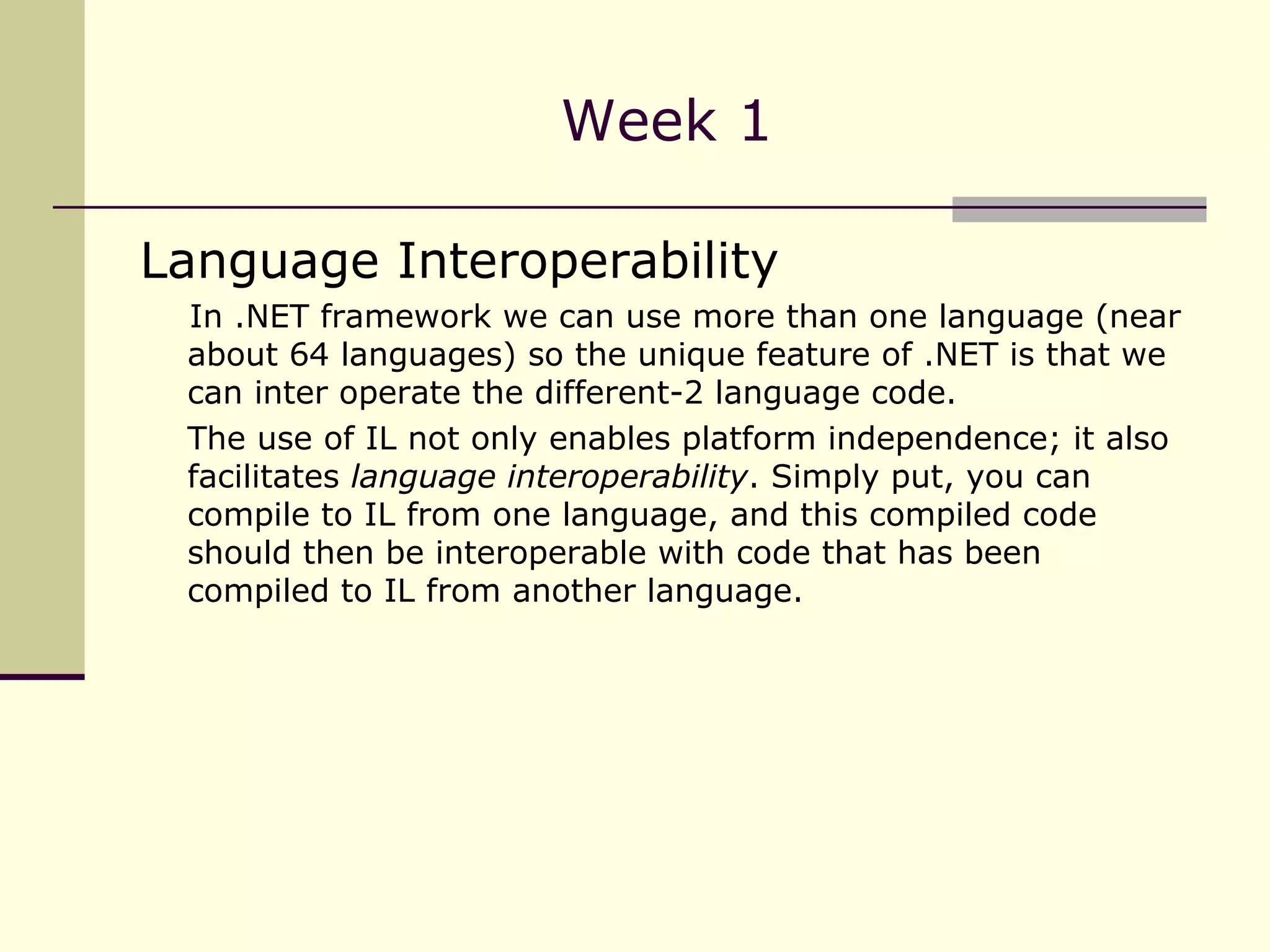 Week 1 Language Interoperability In .NET framework we can use more than one language (near about 64 languages) so the unique feature of .NET is that we can inter operate the different-2 language code. The use of IL not only enables platform independence; it also facilitates  language interoperability . Simply put, you can compile to IL from one language, and this compiled code should then be interoperable with code that has been compiled to IL from another language.  