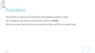 Functions
A function is a group of statements that together perform a task
C++ program has at least one function which is main(),
divide up your code into functions each function performs a specific task.
 