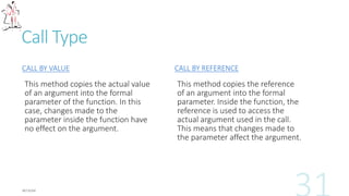 Call Type
CALL BY VALUE
This method copies the actual value
of an argument into the formal
parameter of the function. In this
case, changes made to the
parameter inside the function have
no effect on the argument.
CALL BY REFERENCE
This method copies the reference
of an argument into the formal
parameter. Inside the function, the
reference is used to access the
actual argument used in the call.
This means that changes made to
the parameter affect the argument.
 
