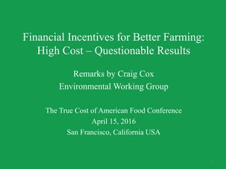 Financial Incentives for Better Farming:
High Cost – Questionable Results
Remarks by Craig Cox
Environmental Working Group
The True Cost of American Food Conference
April 15, 2016
San Francisco, California USA
1
 