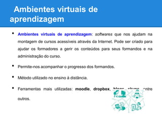 Ambientes virtuais de
aprendizagem
•   Ambientes virtuais de aprendizagem: softwares que nos ajudam na
    montagem de cursos acessíveis através da Internet. Pode ser criado para
    ajudar os formadores a gerir os conteúdos para seus formandos e na
    administração do curso.

•   Permite-nos acompanhar o progresso dos formandos.

•   Método utilizado no ensino à distância.

•   Ferramentas mais utilizadas: moodle, dropbox, blogs, skype, entre

    outros.
 