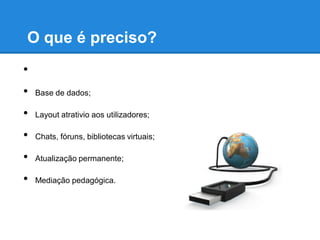 O que é preciso?
•
•   Base de dados;

•   Layout atrativio aos utilizadores;

•   Chats, fóruns, bibliotecas virtuais;

•   Atualização permanente;

•   Mediação pedagógica.
 