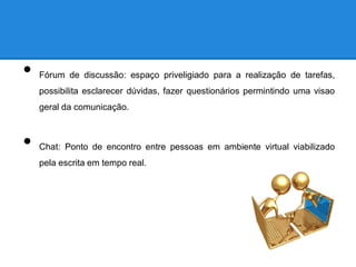 •   Fórum de discussão: espaço priveligiado para a realização de tarefas,
    possibilita esclarecer dúvidas, fazer questionários permintindo uma visao
    geral da comunicação.



•   Chat: Ponto de encontro entre pessoas em ambiente virtual viabilizado
    pela escrita em tempo real.
 
