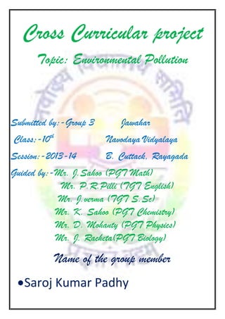 Cross Curricular project
Topic: Environmental Pollution

Submitted by:-Group 3

Jawahar

Class;-10th

Navodaya Vidyalaya

Session:-2013-14

B. Cuttack, Rayagada

Guided by:-Mr. J.Sahoo (PGT Math)
Mr. P.R.Pilli (TGT English)
Mr. J.verma (TGT S.Sc)
Mr. K. Sahoo (PGT Chemistry)
Mr. D. Mohanty (PGT Physics)
Mr. J. Racheta(PGT Biology)

Name of the group member
Saroj Kumar Padhy

 
