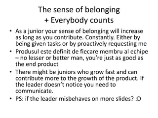 The sense of belonging
+ Everybody counts
• As a junior your sense of belonging will increase
as long as you contribute. Constantly. Either by
being given tasks or by proactively requesting me
• Produsul este definit de fiecare membru al echipe
– no lesser or better man, you’re just as good as
the end product
• There might be juniors who grow fast and can
contribute more to the growth of the product. If
the leader doesn’t notice you need to
communicate.
• PS: if the leader misbehaves on more slides? :D
 