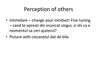 Perception of others
• Intimidare – change your mindset! Fine tuning
– cand te opresti din incercat singur, si stii ca e
momentul sa ceri ajutorul?
• Picture with ciocanelul dat de bila
 