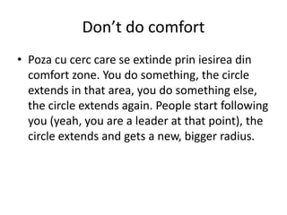 Don’t do comfort
• Poza cu cerc care se extinde prin iesirea din
comfort zone. You do something, the circle
extends in that area, you do something else,
the circle extends again. People start following
you (yeah, you are a leader at that point), the
circle extends and gets a new, bigger radius.
 