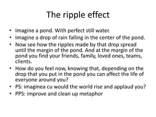 The ripple effect
• Imagine a pond. With perfect still water.
• Imagine a drop of rain falling in the center of the pond.
• Now see how the ripples made by that drop spread
until the margin of the pond. And at the margin of the
pond you find your friends, family, loved ones, teams,
clients.
• How do you feel now, knowing that, depending on the
drop that you put in the pond you can affect the life of
everyone around you?
• PS: imaginea cu would the world rise and applaud you?
• PPS: improve and clean up metaphor
 