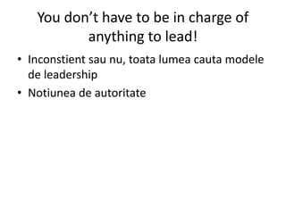 You don’t have to be in charge of
anything to lead!
• Inconstient sau nu, toata lumea cauta modele
de leadership
• Notiunea de autoritate
 